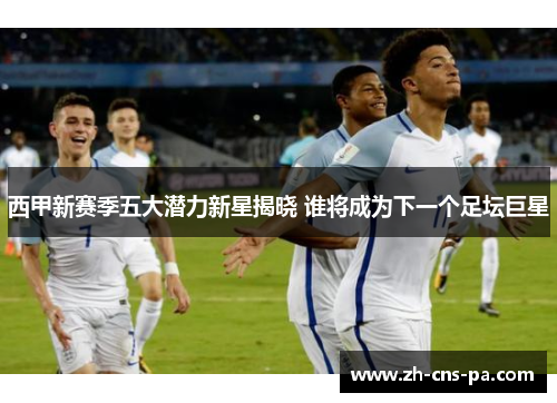 西甲新赛季五大潜力新星揭晓 谁将成为下一个足坛巨星