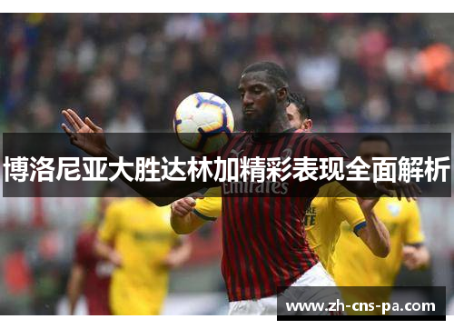 博洛尼亚大胜达林加精彩表现全面解析 博洛尼亚大胜达林加精彩表现全面解析