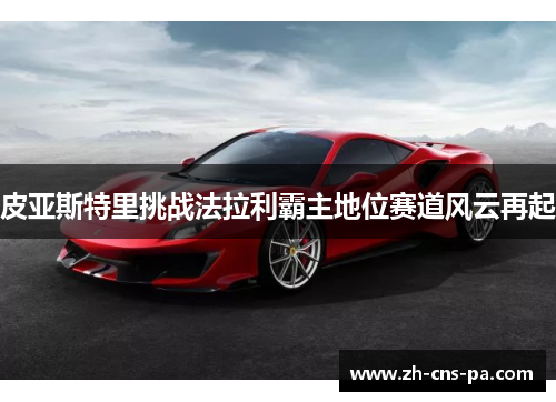 皮亚斯特里挑战法拉利霸主地位赛道风云再起