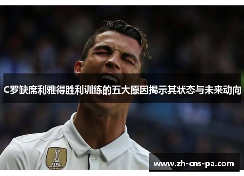 C罗缺席利雅得胜利训练的五大原因揭示其状态与未来动向