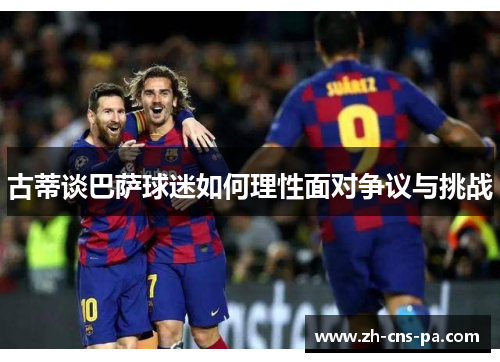 古蒂谈巴萨球迷如何理性面对争议与挑战