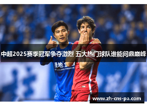中超2025赛季冠军争夺激烈 五大热门球队谁能问鼎巅峰