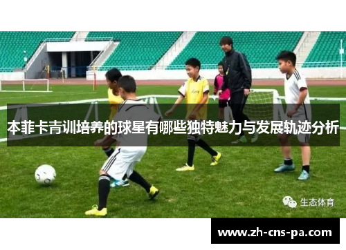 本菲卡青训培养的球星有哪些独特魅力与发展轨迹分析