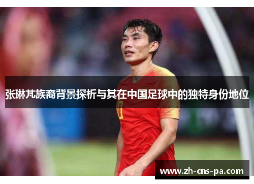 张琳芃族裔背景探析与其在中国足球中的独特身份地位