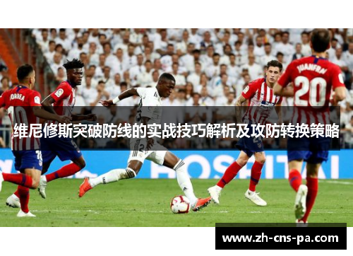 维尼修斯突破防线的实战技巧解析及攻防转换策略