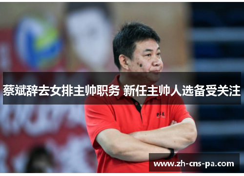 蔡斌辞去女排主帅职务 新任主帅人选备受关注