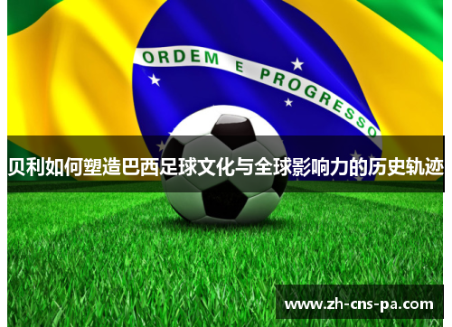 贝利如何塑造巴西足球文化与全球影响力的历史轨迹