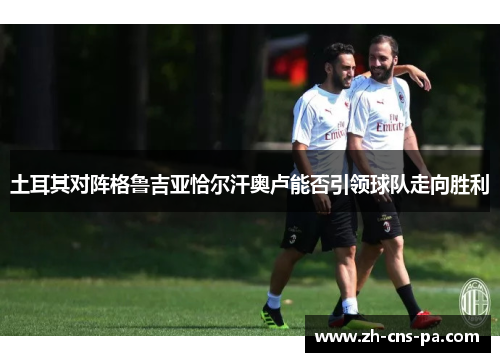 土耳其对阵格鲁吉亚恰尔汗奥卢能否引领球队走向胜利