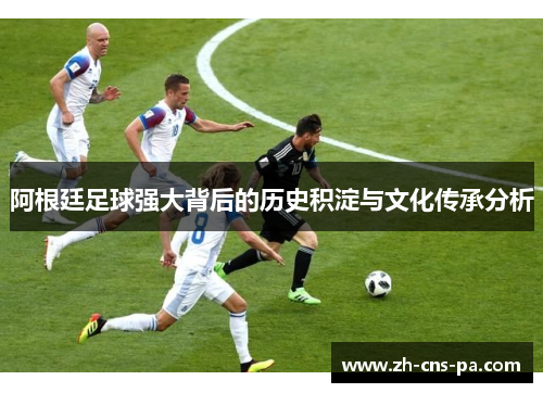 阿根廷足球强大背后的历史积淀与文化传承分析 阿根廷足球强大背后的历史积淀与文化传承分析