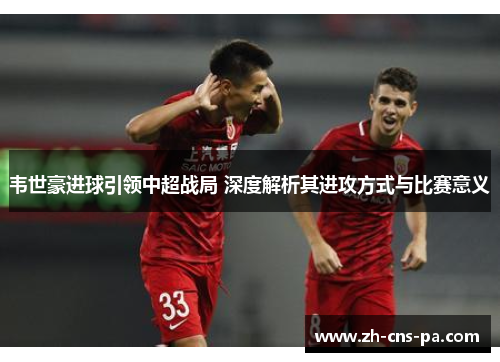 韦世豪进球引领中超战局 深度解析其进攻方式与比赛意义