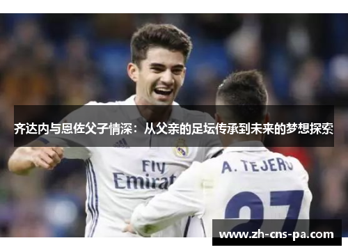 齐达内与恩佐父子情深：从父亲的足坛传承到未来的梦想探索