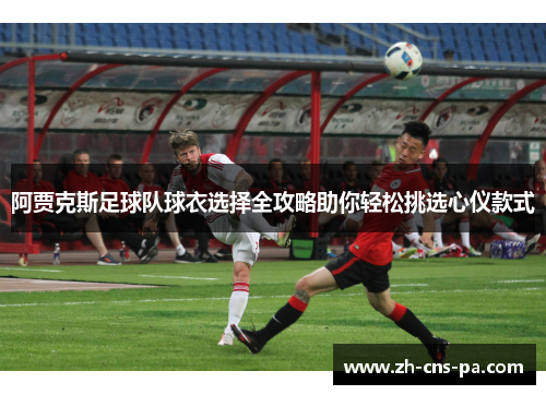 阿贾克斯足球队球衣选择全攻略助你轻松挑选心仪款式