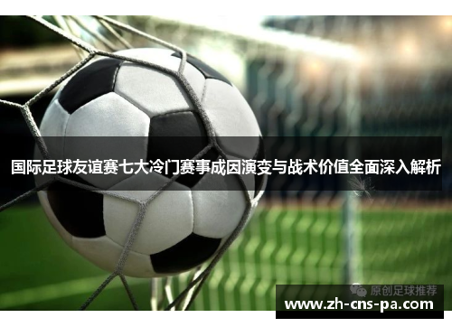 国际足球友谊赛七大冷门赛事成因演变与战术价值全面深入解析 国际足球友谊赛七大冷门赛事成因演变与战术价值全面深入解析