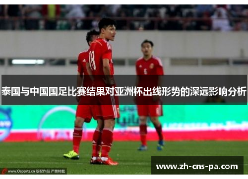 泰国与中国国足比赛结果对亚洲杯出线形势的深远影响分析