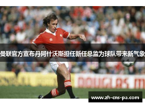 曼联官方宣布丹阿什沃斯担任新任总监为球队带来新气象