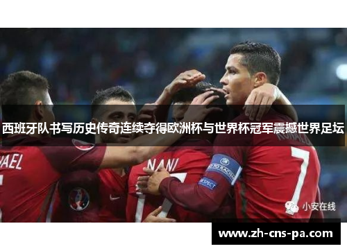 西班牙队书写历史传奇连续夺得欧洲杯与世界杯冠军震撼世界足坛