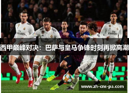 西甲巅峰对决：巴萨与皇马争锋时刻再掀高潮