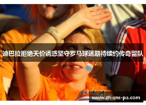 迪巴拉拒绝天价诱惑坚守罗马球迷期待续约传奇留队