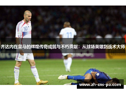 齐达内在皇马的辉煌传奇成就与不朽贡献:从球场英雄到战术大师 齐达内在皇马的辉煌传奇成就与不朽贡献:从球场英雄到战术大师