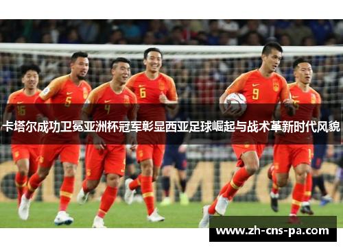 卡塔尔成功卫冕亚洲杯冠军彰显西亚足球崛起与战术革新时代风貌 卡塔尔成功卫冕亚洲杯冠军彰显西亚足球崛起与战术革新时代风貌
