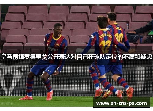 皇马前锋罗德里戈公开表达对自己在球队定位的不满和疑虑 皇马前锋罗德里戈公开表达对自己在球队定位的不满和疑虑