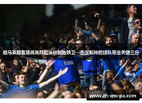 祖马英超客场高高跃起头槌制胜铁卫一击定乾坤助球队带走关键三分 祖马英超客场高高跃起头槌制胜铁卫一击定乾坤助球队带走关键三分