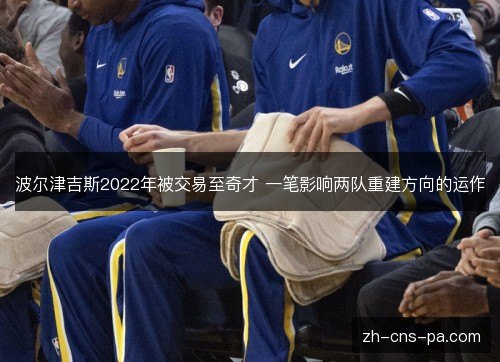 波尔津吉斯2022年被交易至奇才 一笔影响两队重建方向的运作