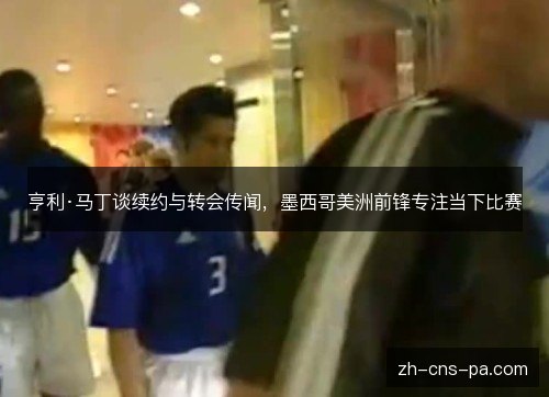 亨利·马丁谈续约与转会传闻,墨西哥美洲前锋专注当下比赛 亨利·马丁谈续约与转会传闻,墨西哥美洲前锋专注当下比赛